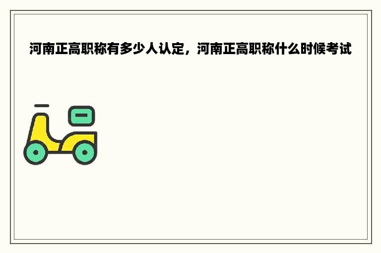 河南正高职称有多少人认定，河南正高职称什么时候考试