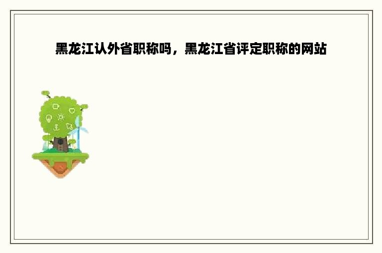 黑龙江认外省职称吗，黑龙江省评定职称的网站