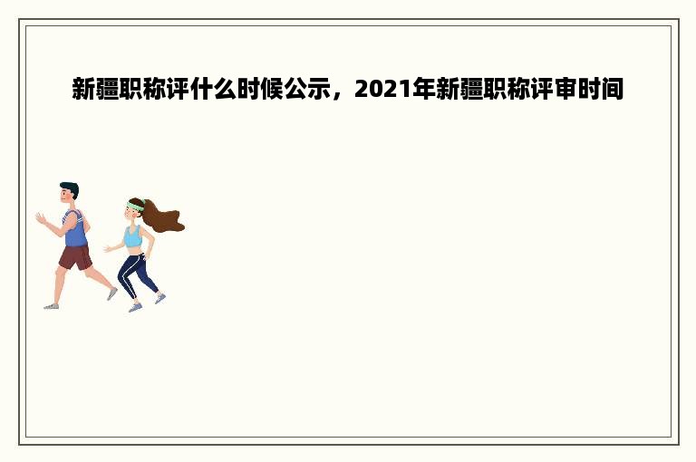 新疆职称评什么时候公示，2021年新疆职称评审时间