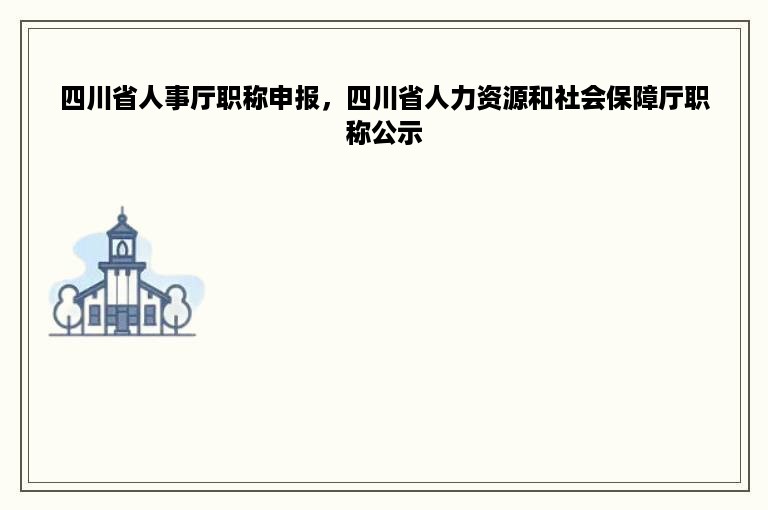 四川省人事厅职称申报，四川省人力资源和社会保障厅职称公示