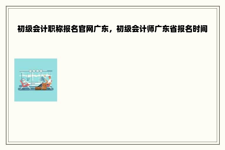 初级会计职称报名官网广东，初级会计师广东省报名时间