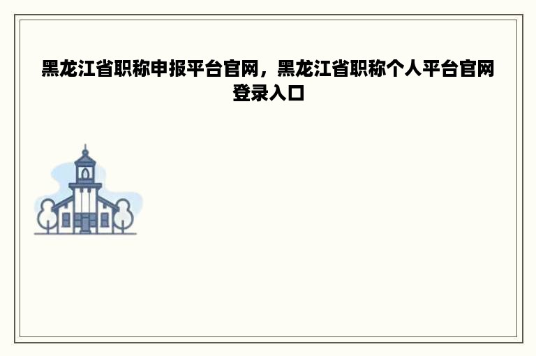 黑龙江省职称申报平台官网，黑龙江省职称个人平台官网登录入口