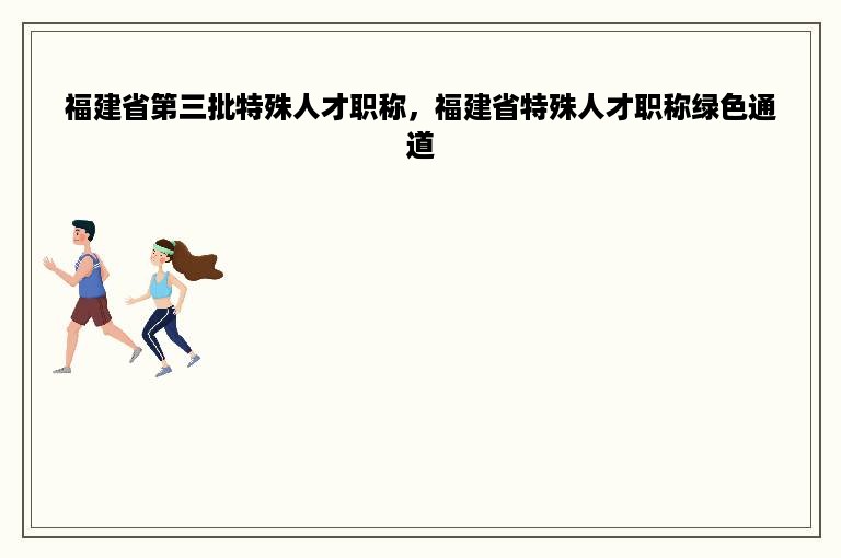 福建省第三批特殊人才职称，福建省特殊人才职称绿色通道