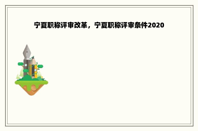 宁夏职称评审改革，宁夏职称评审条件2020