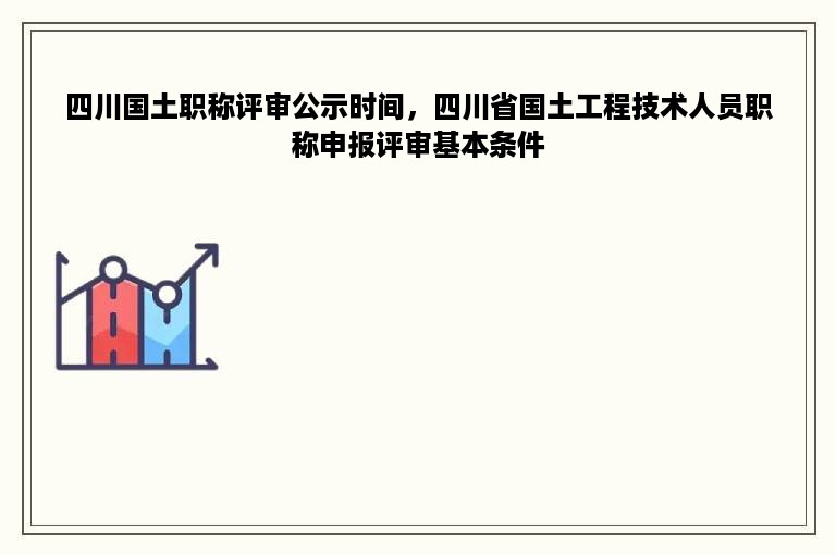 四川国土职称评审公示时间，四川省国土工程技术人员职称申报评审基本条件