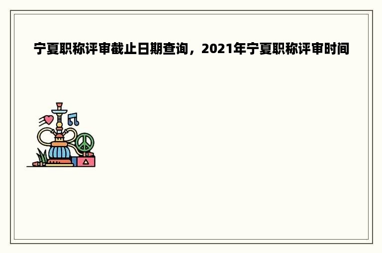 宁夏职称评审截止日期查询，2021年宁夏职称评审时间