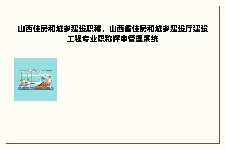 山西住房和城乡建设职称，山西省住房和城乡建设厅建设工程专业职称评审管理系统