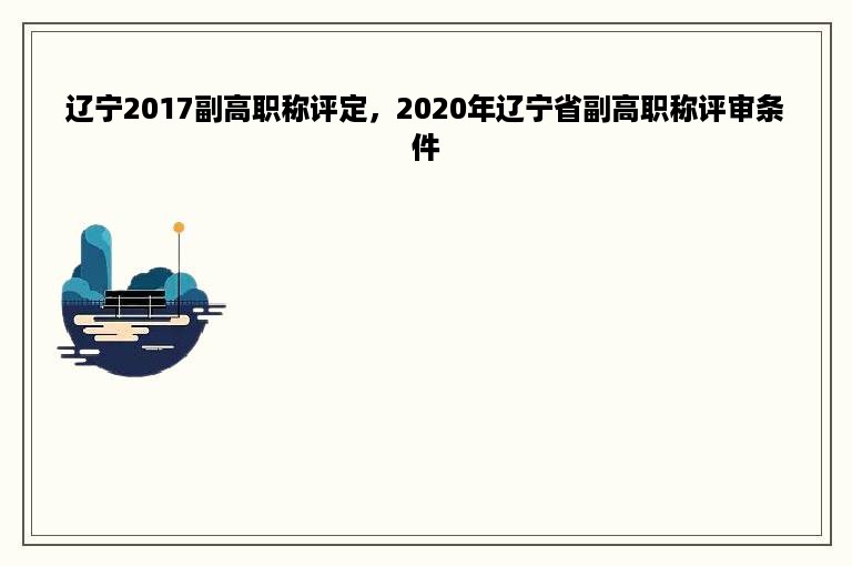 辽宁2017副高职称评定，2020年辽宁省副高职称评审条件