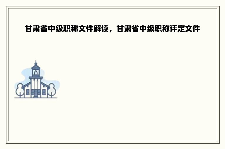 甘肃省中级职称文件解读，甘肃省中级职称评定文件