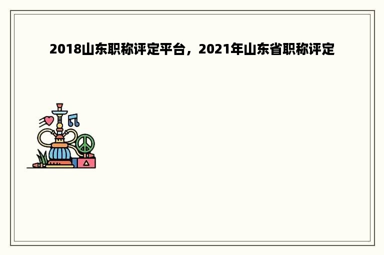 2018山东职称评定平台，2021年山东省职称评定