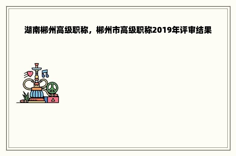 湖南郴州高级职称，郴州市高级职称2019年评审结果