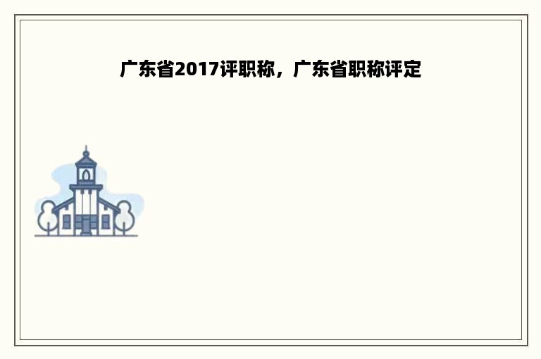 广东省2017评职称，广东省职称评定