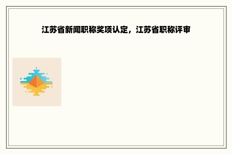 江苏省新闻职称奖项认定，江苏省职称评审