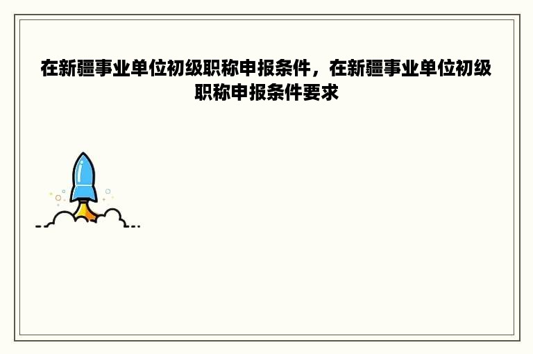 在新疆事业单位初级职称申报条件，在新疆事业单位初级职称申报条件要求