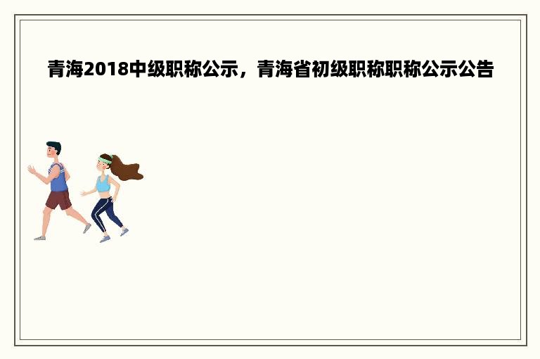 青海2018中级职称公示，青海省初级职称职称公示公告