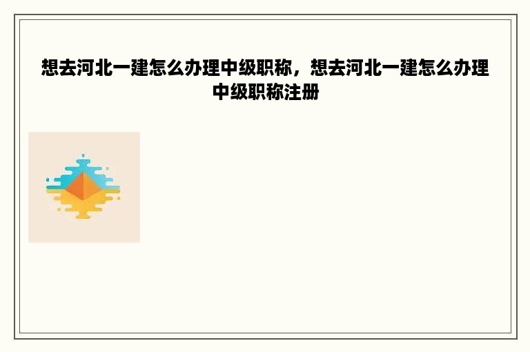 想去河北一建怎么办理中级职称，想去河北一建怎么办理中级职称注册