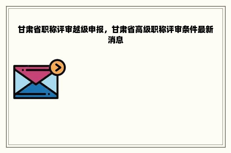 甘肃省职称评审越级申报，甘肃省高级职称评审条件最新消息