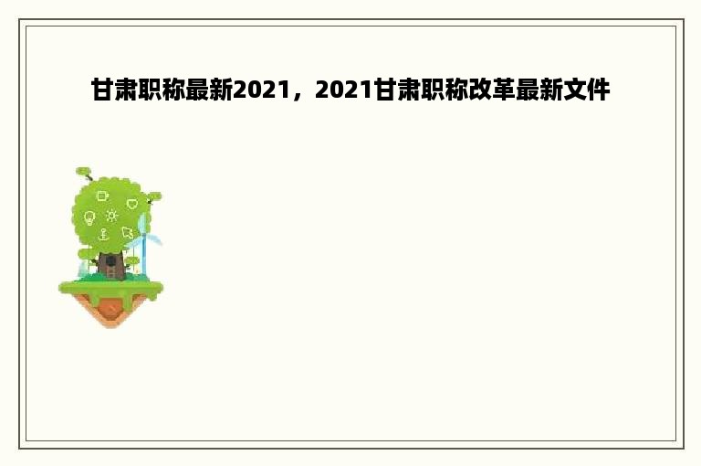 甘肃职称最新2021，2021甘肃职称改革最新文件