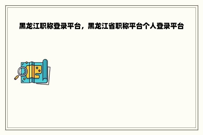 黑龙江职称登录平台，黑龙江省职称平台个人登录平台