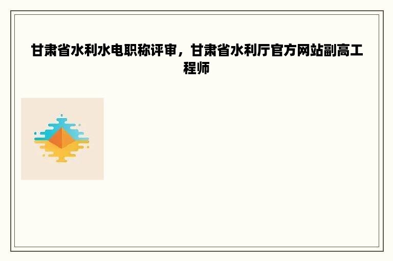 甘肃省水利水电职称评审，甘肃省水利厅官方网站副高工程师