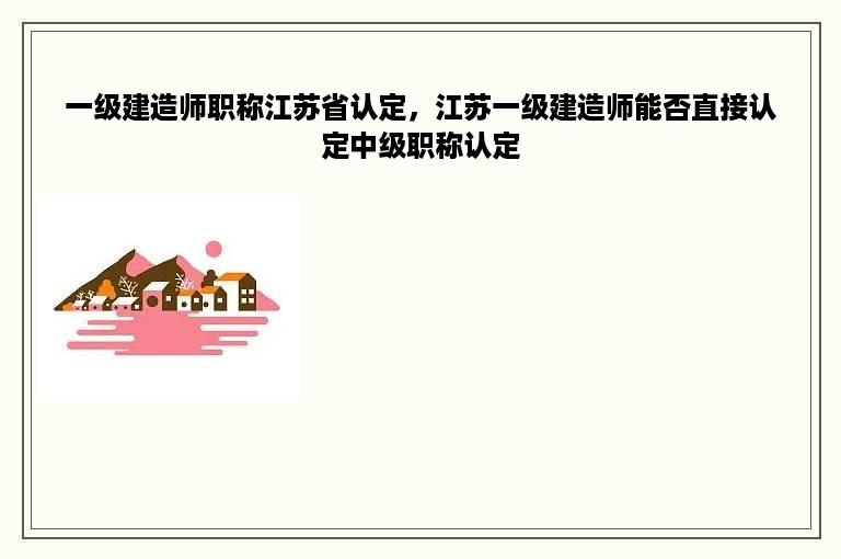 一级建造师职称江苏省认定，江苏一级建造师能否直接认定中级职称认定