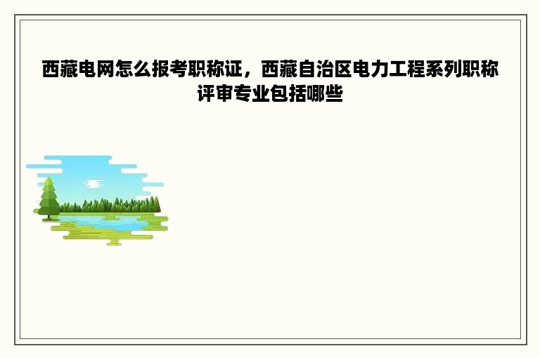 西藏电网怎么报考职称证，西藏自治区电力工程系列职称评审专业包括哪些