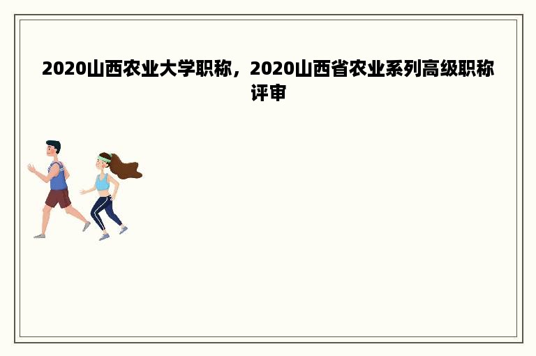 2020山西农业大学职称，2020山西省农业系列高级职称评审