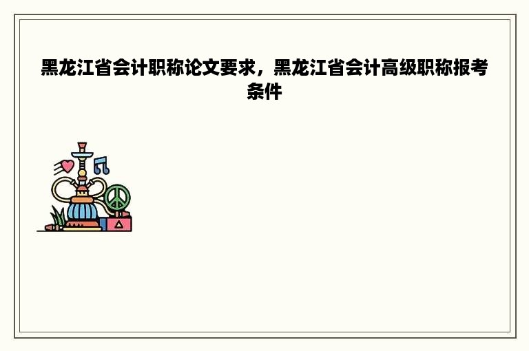 黑龙江省会计职称论文要求，黑龙江省会计高级职称报考条件