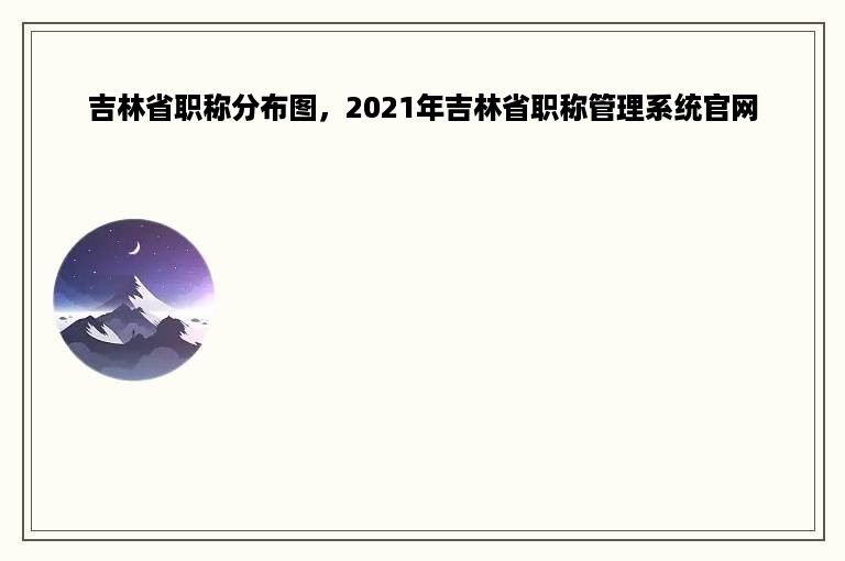 吉林省职称分布图，2021年吉林省职称管理系统官网