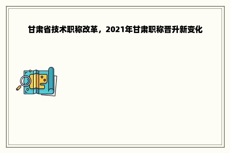 甘肃省技术职称改革，2021年甘肃职称晋升新变化