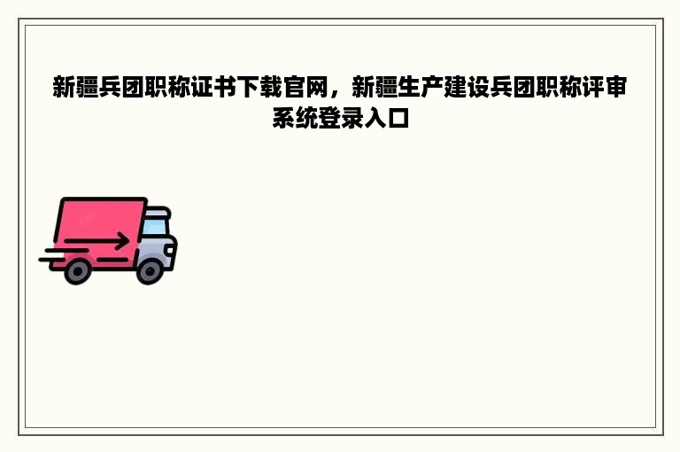 新疆兵团职称证书下载官网，新疆生产建设兵团职称评审系统登录入口