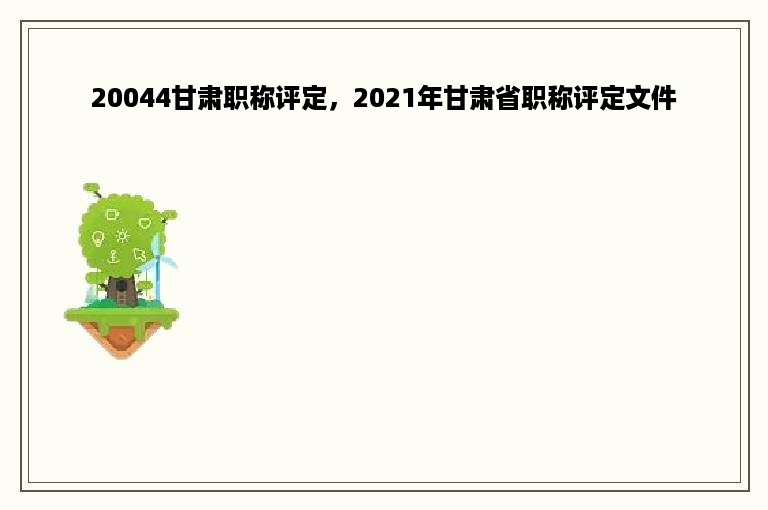 20044甘肃职称评定，2021年甘肃省职称评定文件