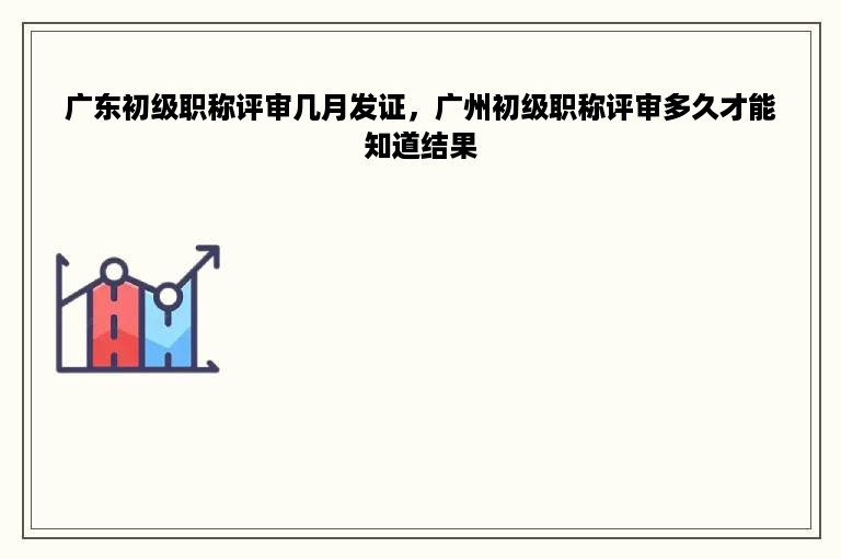 广东初级职称评审几月发证，广州初级职称评审多久才能知道结果