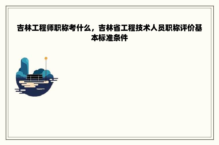 吉林工程师职称考什么，吉林省工程技术人员职称评价基本标准条件