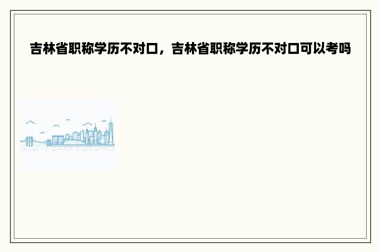 吉林省职称学历不对口，吉林省职称学历不对口可以考吗