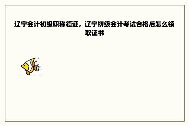 辽宁会计初级职称领证，辽宁初级会计考试合格后怎么领取证书