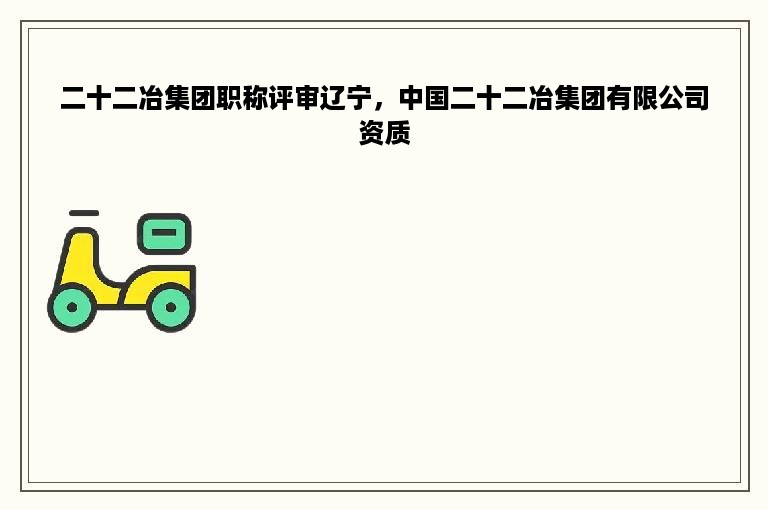 二十二冶集团职称评审辽宁，中国二十二冶集团有限公司资质