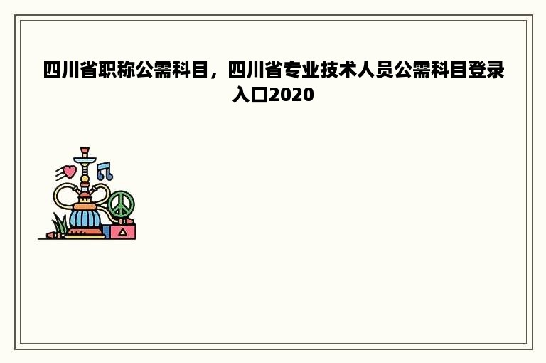 四川省职称公需科目，四川省专业技术人员公需科目登录入口2020