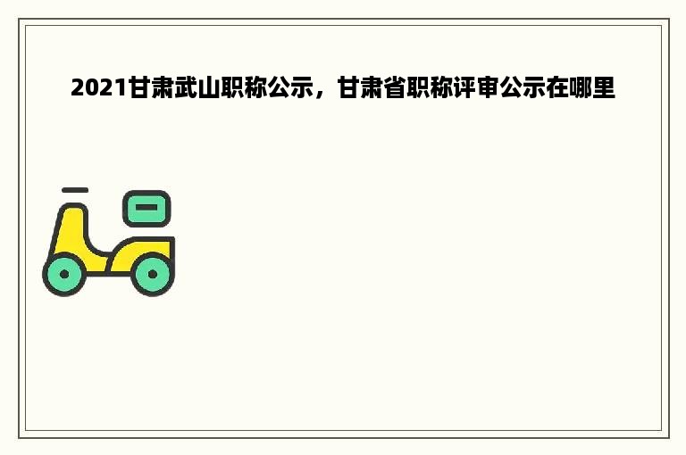 2021甘肃武山职称公示，甘肃省职称评审公示在哪里