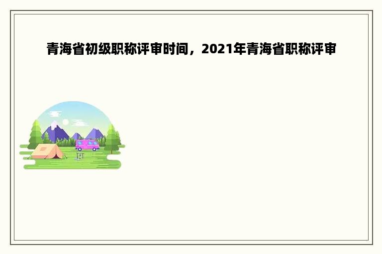 青海省初级职称评审时间，2021年青海省职称评审