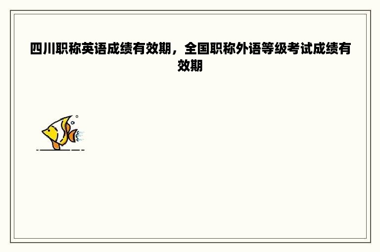 四川职称英语成绩有效期，全国职称外语等级考试成绩有效期