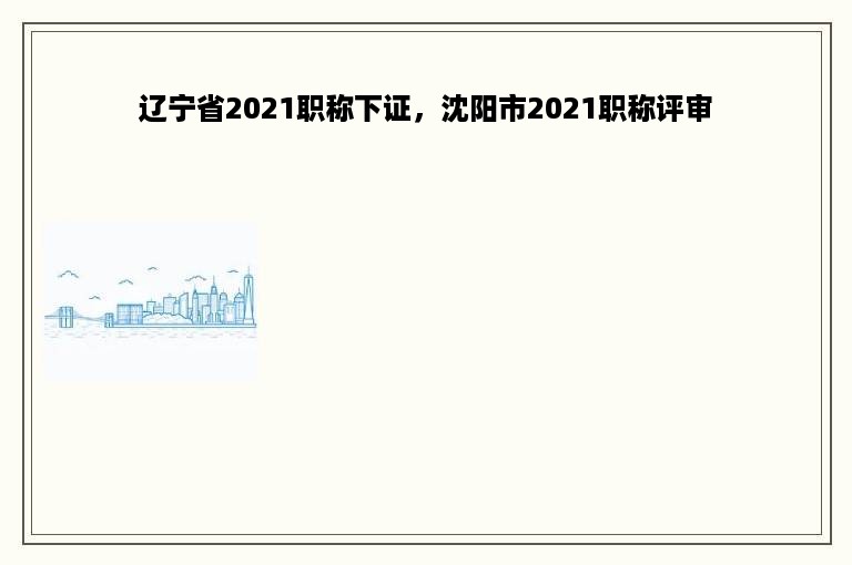 辽宁省2021职称下证，沈阳市2021职称评审