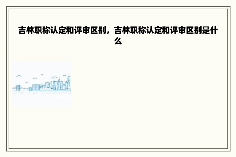 吉林职称认定和评审区别，吉林职称认定和评审区别是什么