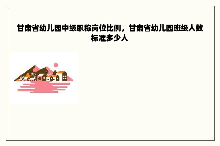 甘肃省幼儿园中级职称岗位比例，甘肃省幼儿园班级人数标准多少人