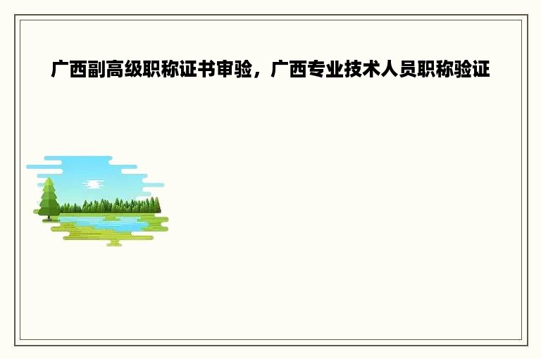 广西副高级职称证书审验，广西专业技术人员职称验证