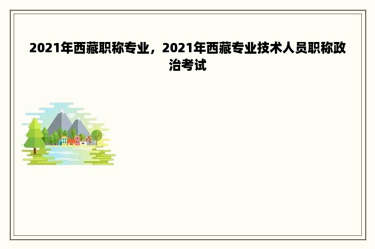 2021年西藏职称专业，2021年西藏专业技术人员职称政治考试