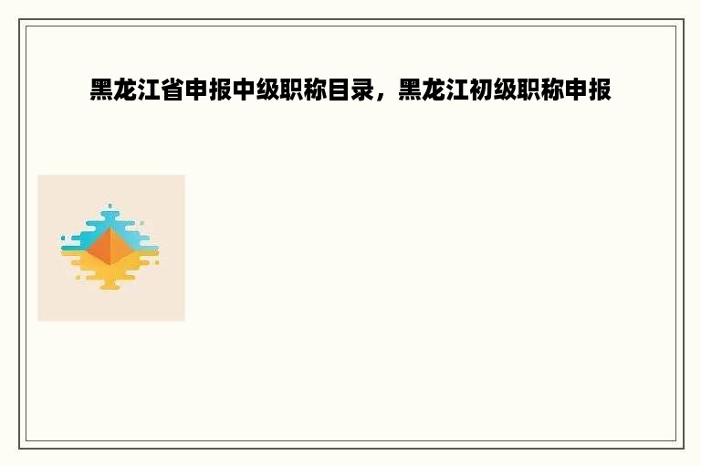 黑龙江省申报中级职称目录，黑龙江初级职称申报