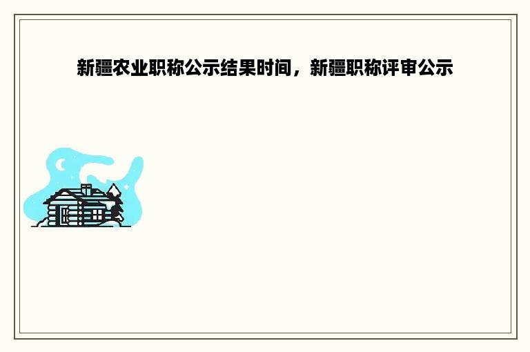 新疆农业职称公示结果时间，新疆职称评审公示