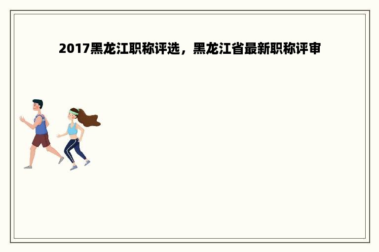 2017黑龙江职称评选，黑龙江省最新职称评审