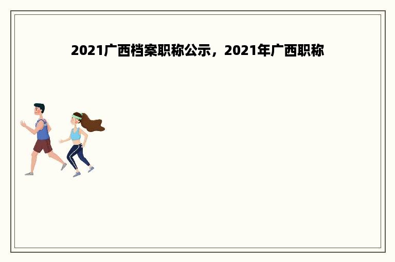 2021广西档案职称公示，2021年广西职称